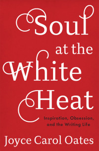 Oates, Joyce Carol — Soul at the White Heat: Inspiration, Obsession, and the Writing Life