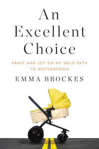 Brockes Emma — An Excellent Choice: Panic and Joy on My Solo Path to Motherhood