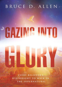 Allen, Bruce D — Gazing Into Glory: Every Believer's Birth Right to Walk in the Supernatural