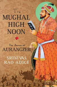 Srinivas Rao Adige — The Mughal High Noon - The Ascent of Aurangzeb (2015)