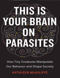 McAuliffe Kathleen — This Is Your Brain on Parasites: How Tiny Creatures Manipulate Our Behavior and Shape Society