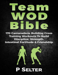 Selter, P — Team WOD Bible: 170 Camraderie Building Cross Training Workouts To Build Discipline, Strength, Intenstinal Fortitude & Friendship