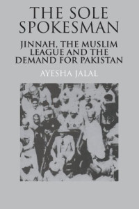 Ayesha Jalal — The Sole Spokesman: Jinnah, the Muslim League and the Demand for Pakistan