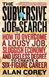 Alan Corey — The Subversive Job Search: How to Overcome a Lousy Job, Sluggish Economy, and Useless Degree to Create a Six-Figure Career
