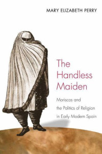 Mary Elizabeth Perry — The Handless Maiden: Moriscos and the Politics of Religion in Early Modern Spain (Jews, Christians, and Muslims from the Ancient to the Modern World)