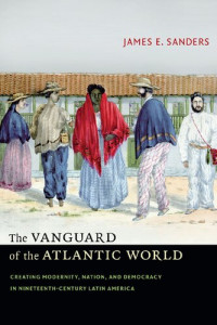 James E. Sanders — The Vanguard of the Atlantic World: Creating Modernity, Nation, and Democracy in Nineteenth-Century Latin America