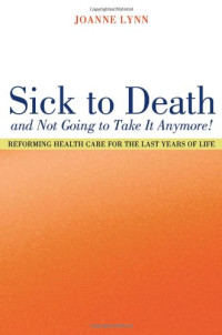 Joanne Lynn — Sick To Death and Not Going to Take It Anymore! - Reforming Health Care for the Last Years of Life (California Milbank Books on Health and the Public, 10)
