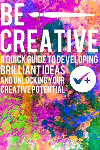 Jay Anthony — Be Creative - A Quick Guide to Developing Brilliant Ideas & Unlocking Your Creative Potential