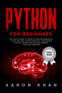Khan, Aaron — Python for Beginners: The Crash Course to Learn Python Programming in 3-Days (or less). Master Artificial Intelligence for Data Science and Machine Learning + Practical Exercises