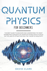 David Clark — QUANTUM PHYSICS FOR BEGINNERS: THE BEST GUIDE TO DISCOVER AND UNDERSTAND THE MOST INTERESTING CONCEPTS OF QUANTUM PHYSICS WITH A FOCUS ON THE LAW OF ATTRACTION AND THE THEORY OF RELATIVITY