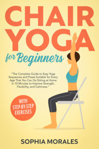 Morales, Sophia — Chair Yoga for Beginners: The Complete Guide to Easy Yoga Sequences and Poses Suitable for Every Age That You Can Do Sitting at Home in 10 Minutes to Improve Strength, Flexibility, and Calmness