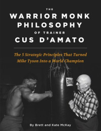 Brett McKay; Kate McKay — The Warrior Monk Philosophy of Trainer Cus D'Amato: The 5 Strategies That Turned Mike Tyson Into a World Champion