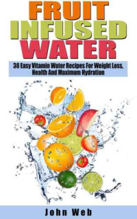 Web, John — Fruit Infused Water 30 Easy Vitamin Water Recipes For Weight Loss, Health And Maximum Hydration