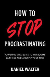 Daniel Walter — How to Stop Procrastinating - Powerful Strategies to Overcome Laziness and Multiply Your Time