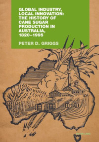 Peter D. Griggs — Global Industry, Local Innovation: The History of Cane Sugar Production in Australia, 1820-1995