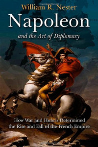 William R. Nester — Napoleon and the Art of Diplomacy: How War and Hubris Determined the Rise and Fall of the French Empire