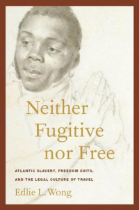 Edlie L. Wong — Neither Fugitive nor Free: Atlantic Slavery, Freedom Suits, and the Legal Culture of Travel