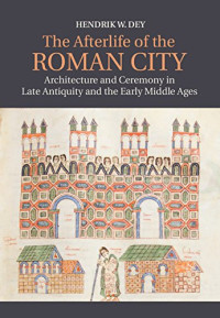 Hendrik W. Dey — The Afterlife of the Roman City: Architecture and Ceremony in Late Antiquity and the Early Middle Ages