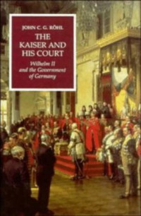 John C. G. Rohl — The Kaiser and His Court: Wilhelm II and the Government of Germany