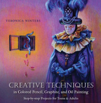 Veronica Winters — Creative Techniques in Colored Pencil, Graphite, and Oil Painting: Step-by-Step Projects for Teens and Adults