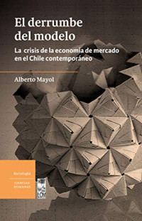 Mayol, Alberto — El derrumbe del modelo: La crisis de la economía de mercado en el Chile contemporáneo