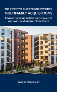 Robert Beardsley — The Definitive Guide to Underwriting Multifamily Acquisitions: Develop the Skills to Confidently Analyze and Invest in Multifamily Real Estate