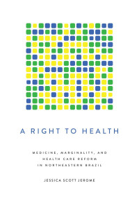 Jessica Scott Jerome — A Right to Health : Medicine, Marginality, and Health Care Reform in Northeastern Brazil