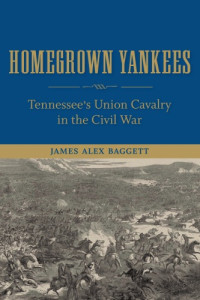 James Alex Baggett — Homegrown Yankees: Tennessee's Union Cavalry in the Civil War
