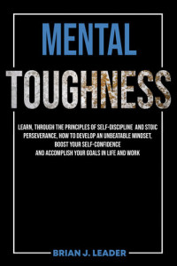 Leader, Brian — MENTAL TOUGHNESS: Learn, Through The Principles Of Self-Discipline And Stoic Perseverance, How To Develop An Unbeatable Mindset, Boost Your Self-Confidence And Accomplish Your Goals In Life And Work