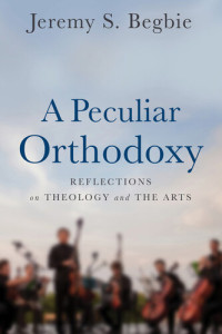 Jeremy S. Begbie — A Peculiar Orthodoxy: Reflections on Theology and the Arts