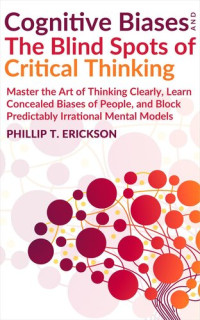 Phillip T. Erickson — Cognitive Biases and The Blind Spots of Critical Thinking: Master Thinking Clearly, Learn Concealed Biases of People, and Block Predictably Irrational Mental Models