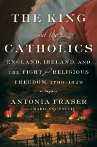 Antonia Fraser — The King and the Catholics: England, Ireland, and the Fight for Religious Freedom, 1780-1829