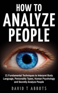 Abbots, David, T — How To Analyze People: 21 Fundamental Techniques to Interpret Body Language, Personality Types, Human Psychology and Secretly Analyze People