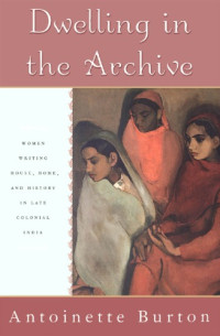 Antoinette Burton — Dwelling in the Archive: Women Writing House, Home, and History in Late Colonial India