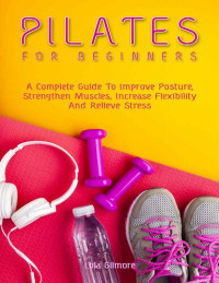 Lola Gilmore — Pilates for Beginners: A Complete Guide To Improve Posture, Strengthen Muscles, Increase Flexibility And Relieve Stress