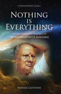 Gaitonde, Mohan — Nothing is Everything: The Quintessential Teachings Of Sri Nisargadatta Maharaj