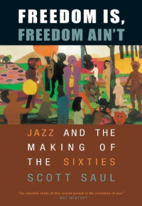 Scott Saul — Freedom Is, Freedom Ain't - Jazz and the Making of the Sixties