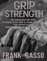 Frank Sasso — Grip Strength: No-Nonsense Methods To Forge Elite Grip & Hand Strength For Weightlifting, Martials Arts & Rock Climbing