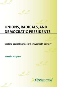 Martin Halpern — Unions, Radicals, and Democratic Presidents: Seeking Social Change in the Twentieth Century (Contributions in American History)
