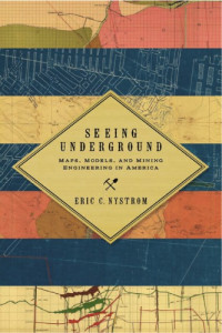 Eric C. Nystrom — Seeing Underground: Maps, Models, and Mining Engineering in America