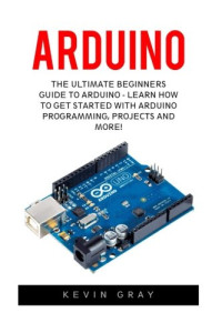 Kevin Gray — Arduino: The Ultimate Beginners Guide To Arduino - Learn How To Get Started With Arduino Programming, Projects And More!