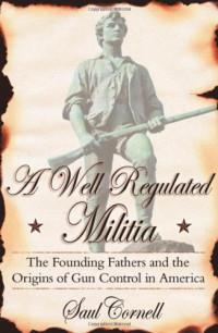 Saul Cornell — A Well-Regulated Militia: The Founding Fathers and the Origins of Gun Control in America
