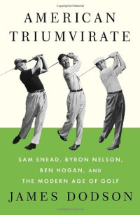 James Dodson — American Triumvirate: Sam Snead, Byron Nelson, Ben Hogan, and the Modern Age of Golf