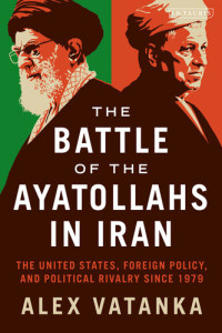 Alex Vatanka — The Battle of the Ayatollahs in Iran: The United States, Foreign Policy, and Political Rivalry since 1979