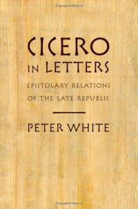 Peter White — Cicero in Letters: Epistolary Relations of the Late Republic