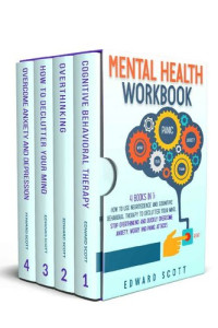 Edward Scott — Mental Health Workbook: 4 Books In 1: How to Use Neuroscience and Cognitive Behavioral Therapy to Declutter Your Mind, Stop Overthinking and Quickly Overcome Anxiety, Worry and Panic Attacks