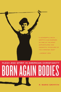 R. Marie Griffith — Born Again Bodies: Flesh and Spirit in American Christianity (California Studies in Food and Culture, 12)