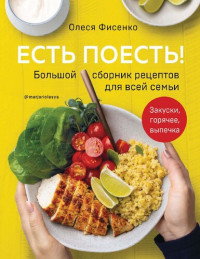 Олеся Фисенко — Есть поесть! Большой сборник рецептов для всей семьи: закуски, горячее, выпечка