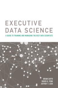 Brian Caffo, Roger D. Peng, Jeffrey T. Leek — Executive Data Science: A Guide To Training And Managing The Best Data Scientists