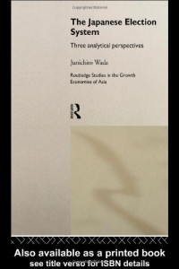 Junichiro Wada — The Japanese Election System - Three Analytical Perspectives (Routledge Studies in the Growth Economies of Asia, 5)